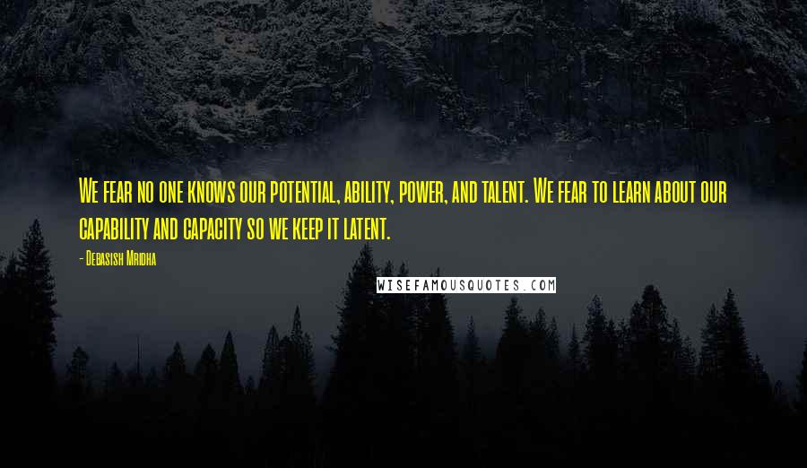 Debasish Mridha Quotes: We fear no one knows our potential, ability, power, and talent. We fear to learn about our capability and capacity so we keep it latent.
