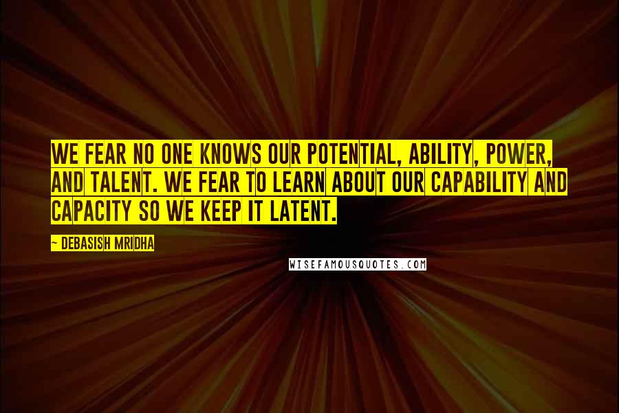 Debasish Mridha Quotes: We fear no one knows our potential, ability, power, and talent. We fear to learn about our capability and capacity so we keep it latent.
