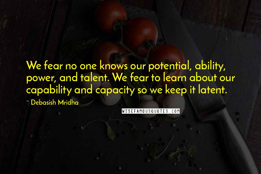 Debasish Mridha Quotes: We fear no one knows our potential, ability, power, and talent. We fear to learn about our capability and capacity so we keep it latent.