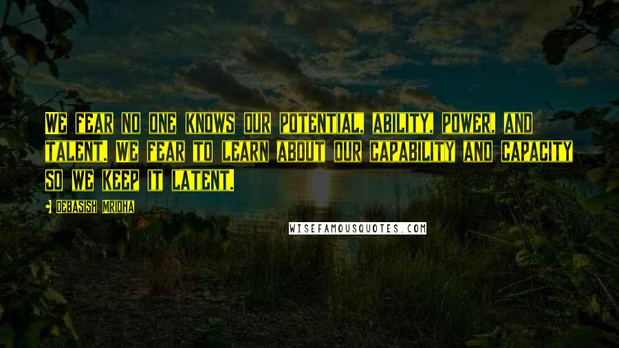 Debasish Mridha Quotes: We fear no one knows our potential, ability, power, and talent. We fear to learn about our capability and capacity so we keep it latent.