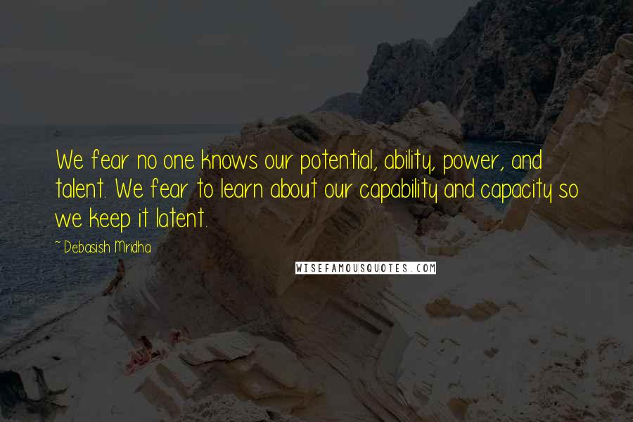 Debasish Mridha Quotes: We fear no one knows our potential, ability, power, and talent. We fear to learn about our capability and capacity so we keep it latent.