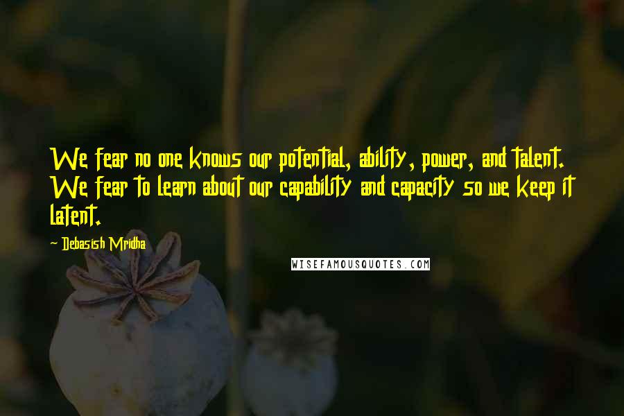 Debasish Mridha Quotes: We fear no one knows our potential, ability, power, and talent. We fear to learn about our capability and capacity so we keep it latent.