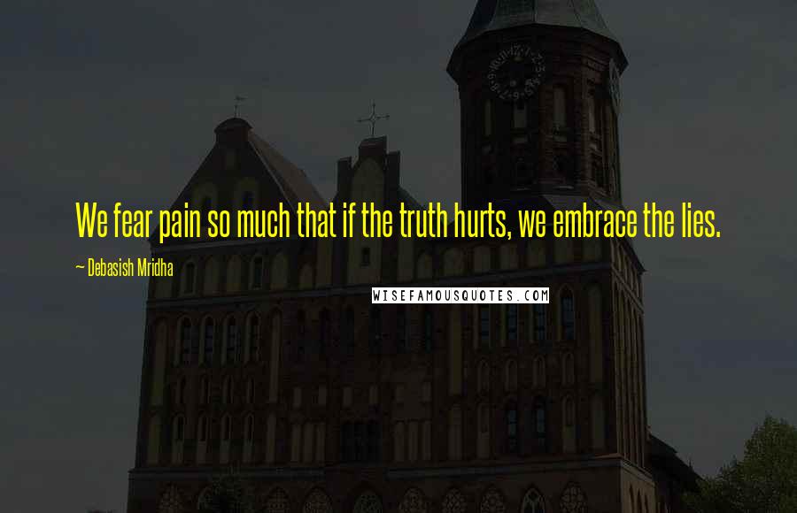 Debasish Mridha Quotes: We fear pain so much that if the truth hurts, we embrace the lies.