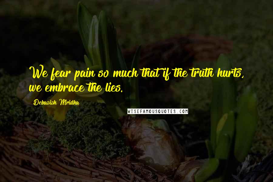 Debasish Mridha Quotes: We fear pain so much that if the truth hurts, we embrace the lies.