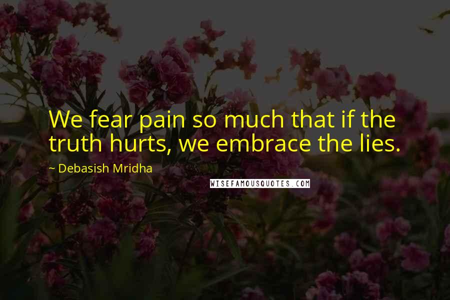 Debasish Mridha Quotes: We fear pain so much that if the truth hurts, we embrace the lies.