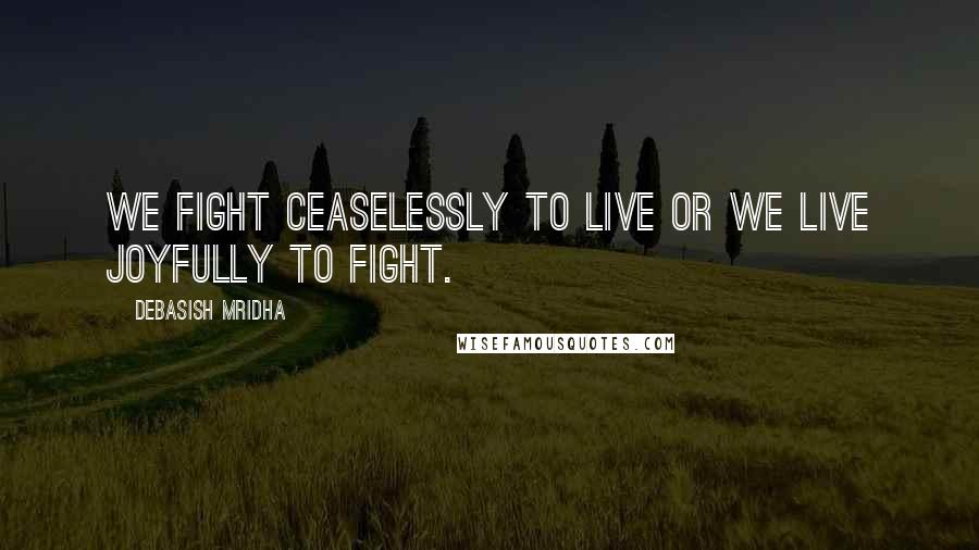 Debasish Mridha Quotes: We fight ceaselessly to live or we live joyfully to fight.