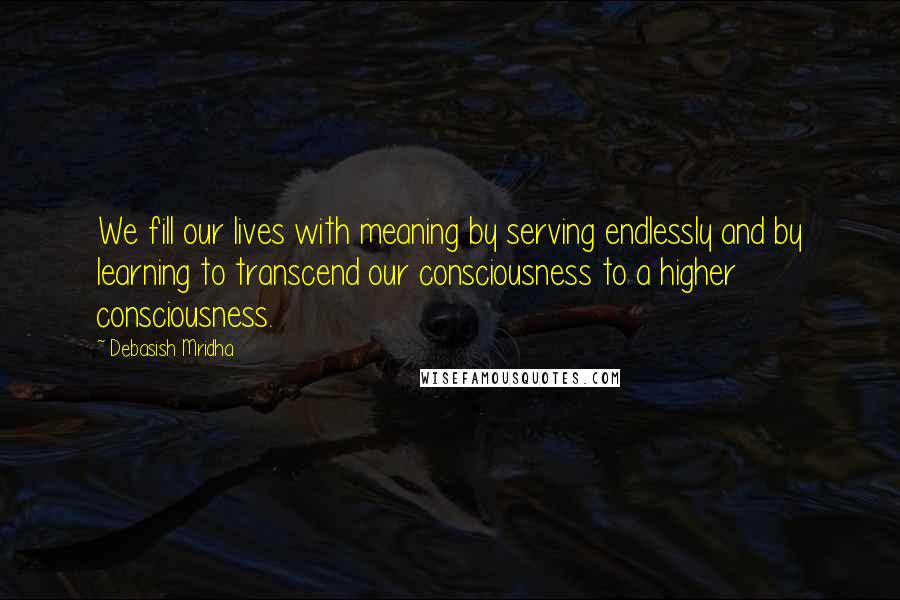 Debasish Mridha Quotes: We fill our lives with meaning by serving endlessly and by learning to transcend our consciousness to a higher consciousness.