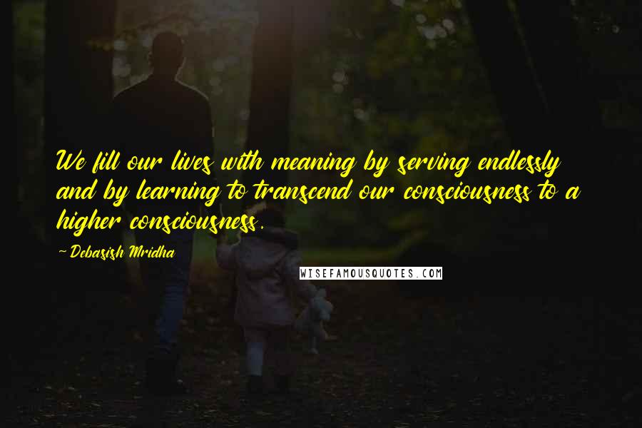 Debasish Mridha Quotes: We fill our lives with meaning by serving endlessly and by learning to transcend our consciousness to a higher consciousness.