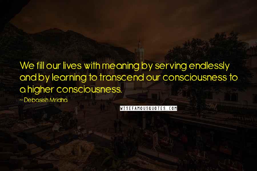 Debasish Mridha Quotes: We fill our lives with meaning by serving endlessly and by learning to transcend our consciousness to a higher consciousness.