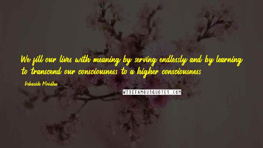 Debasish Mridha Quotes: We fill our lives with meaning by serving endlessly and by learning to transcend our consciousness to a higher consciousness.
