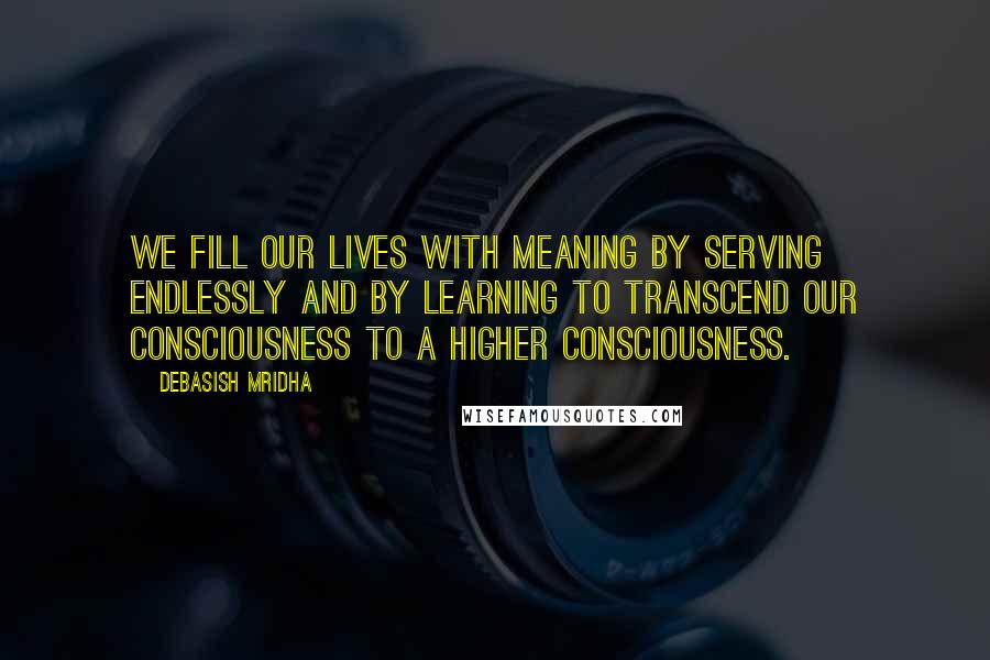 Debasish Mridha Quotes: We fill our lives with meaning by serving endlessly and by learning to transcend our consciousness to a higher consciousness.