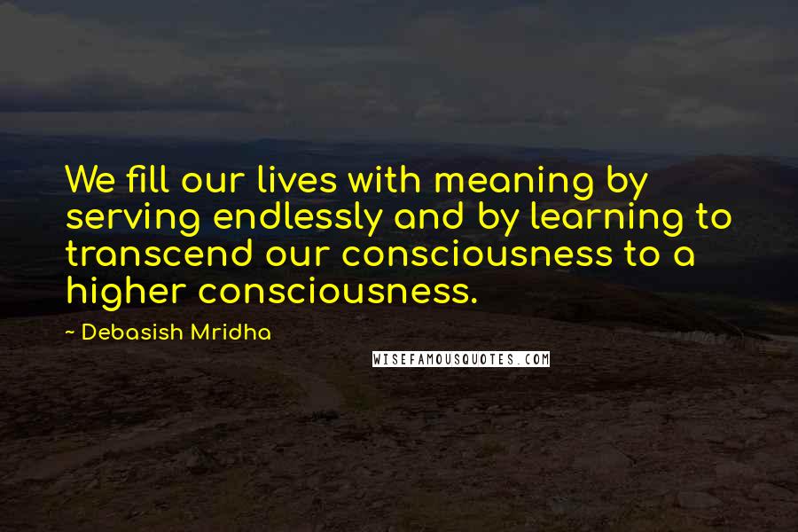 Debasish Mridha Quotes: We fill our lives with meaning by serving endlessly and by learning to transcend our consciousness to a higher consciousness.