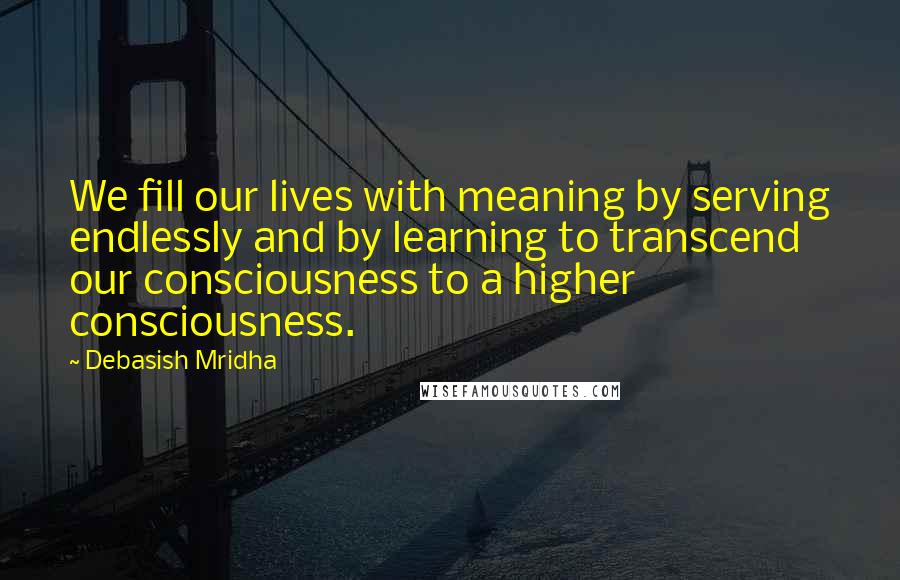 Debasish Mridha Quotes: We fill our lives with meaning by serving endlessly and by learning to transcend our consciousness to a higher consciousness.