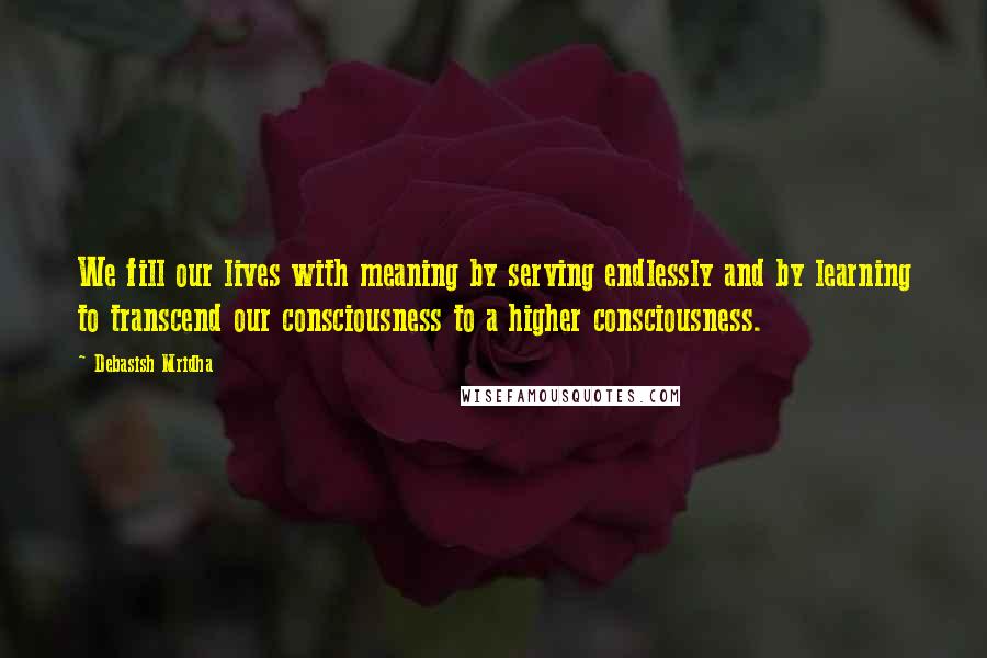 Debasish Mridha Quotes: We fill our lives with meaning by serving endlessly and by learning to transcend our consciousness to a higher consciousness.