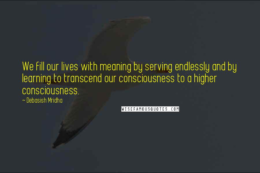 Debasish Mridha Quotes: We fill our lives with meaning by serving endlessly and by learning to transcend our consciousness to a higher consciousness.
