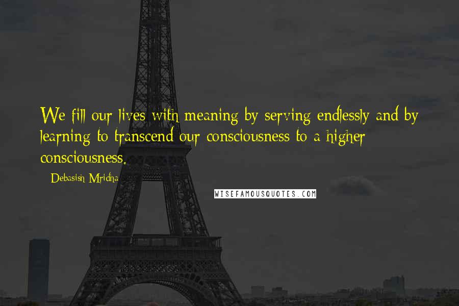 Debasish Mridha Quotes: We fill our lives with meaning by serving endlessly and by learning to transcend our consciousness to a higher consciousness.