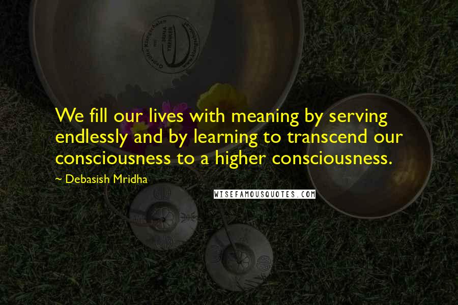 Debasish Mridha Quotes: We fill our lives with meaning by serving endlessly and by learning to transcend our consciousness to a higher consciousness.