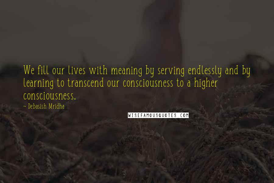 Debasish Mridha Quotes: We fill our lives with meaning by serving endlessly and by learning to transcend our consciousness to a higher consciousness.
