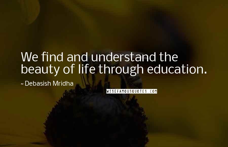 Debasish Mridha Quotes: We find and understand the beauty of life through education.