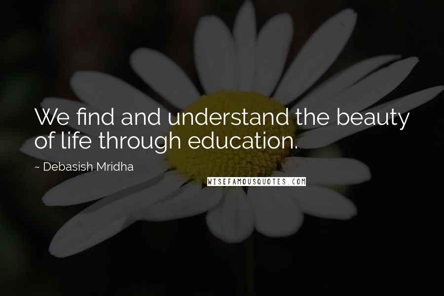 Debasish Mridha Quotes: We find and understand the beauty of life through education.