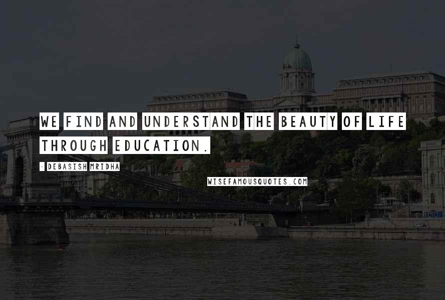 Debasish Mridha Quotes: We find and understand the beauty of life through education.