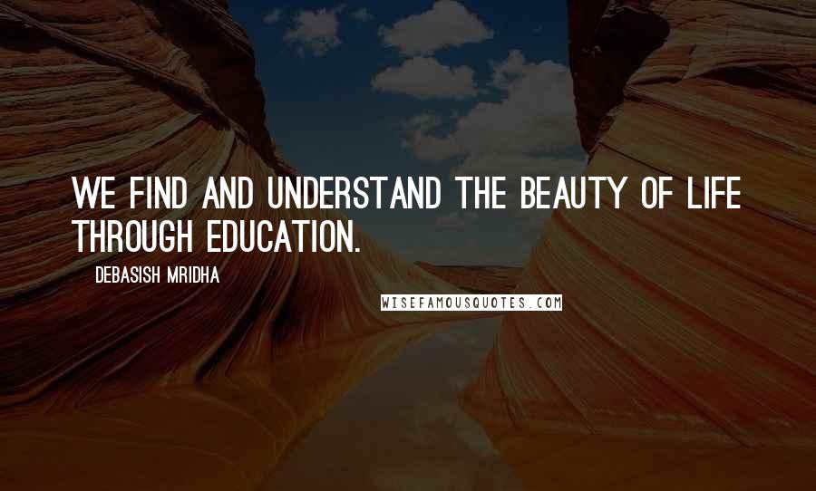 Debasish Mridha Quotes: We find and understand the beauty of life through education.