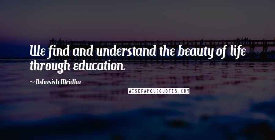 Debasish Mridha Quotes: We find and understand the beauty of life through education.