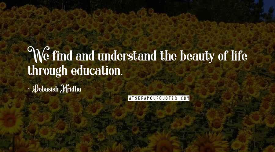 Debasish Mridha Quotes: We find and understand the beauty of life through education.