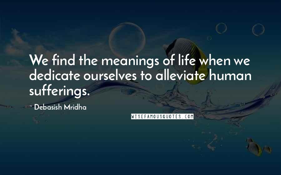 Debasish Mridha Quotes: We find the meanings of life when we dedicate ourselves to alleviate human sufferings.