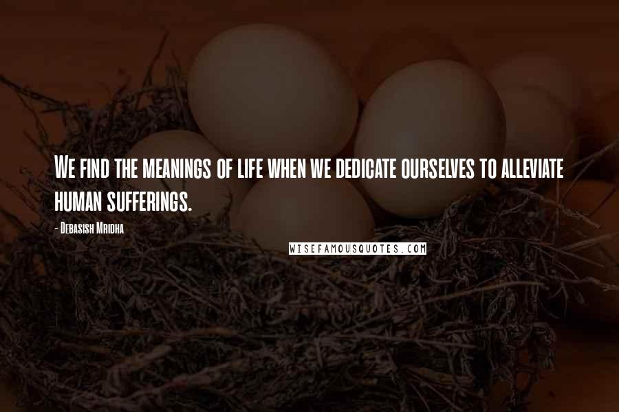 Debasish Mridha Quotes: We find the meanings of life when we dedicate ourselves to alleviate human sufferings.
