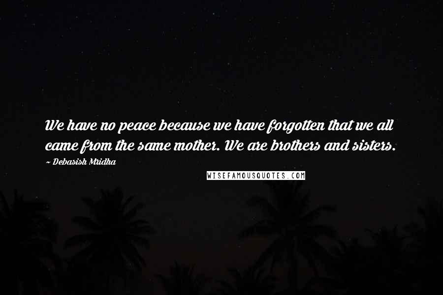 Debasish Mridha Quotes: We have no peace because we have forgotten that we all came from the same mother. We are brothers and sisters.
