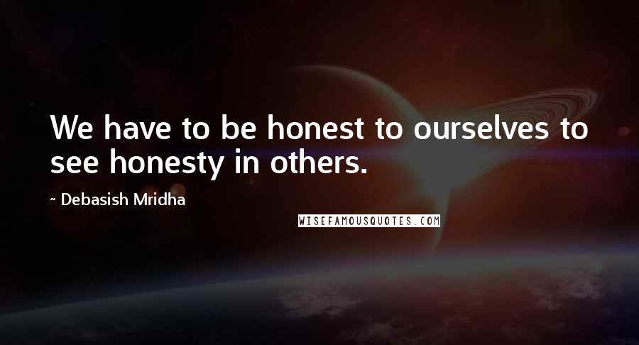 Debasish Mridha Quotes: We have to be honest to ourselves to see honesty in others.