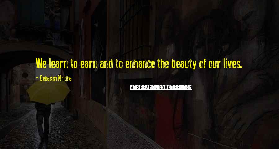 Debasish Mridha Quotes: We learn to earn and to enhance the beauty of our lives.