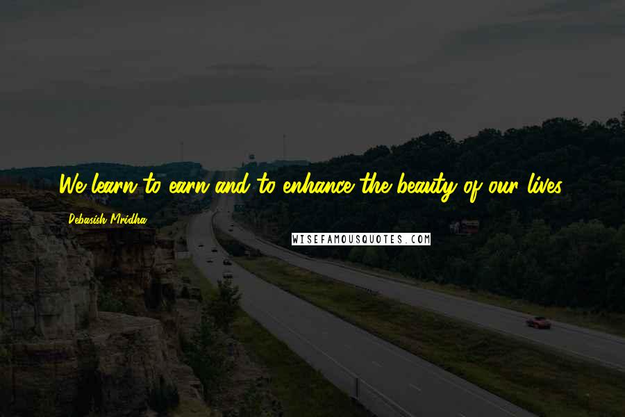 Debasish Mridha Quotes: We learn to earn and to enhance the beauty of our lives.