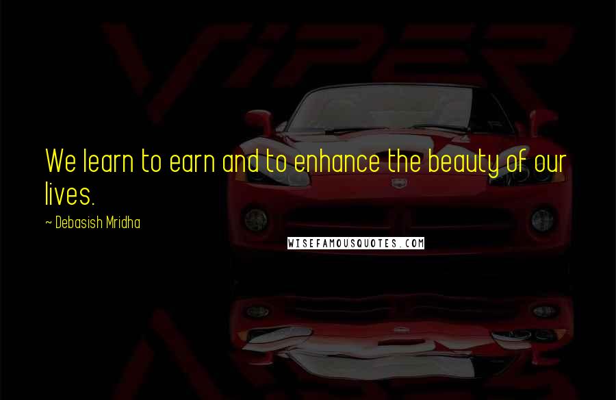 Debasish Mridha Quotes: We learn to earn and to enhance the beauty of our lives.