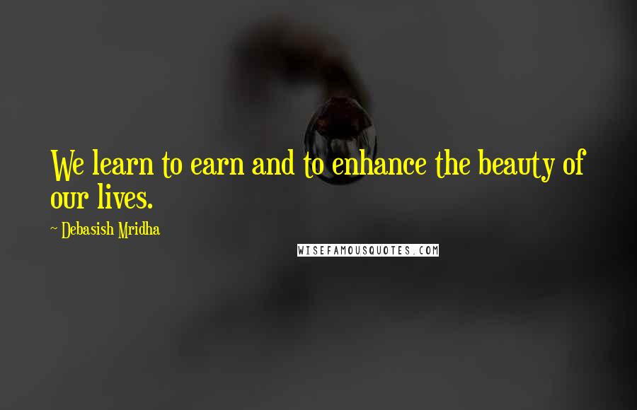 Debasish Mridha Quotes: We learn to earn and to enhance the beauty of our lives.