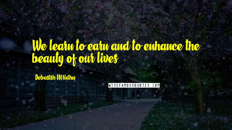 Debasish Mridha Quotes: We learn to earn and to enhance the beauty of our lives.