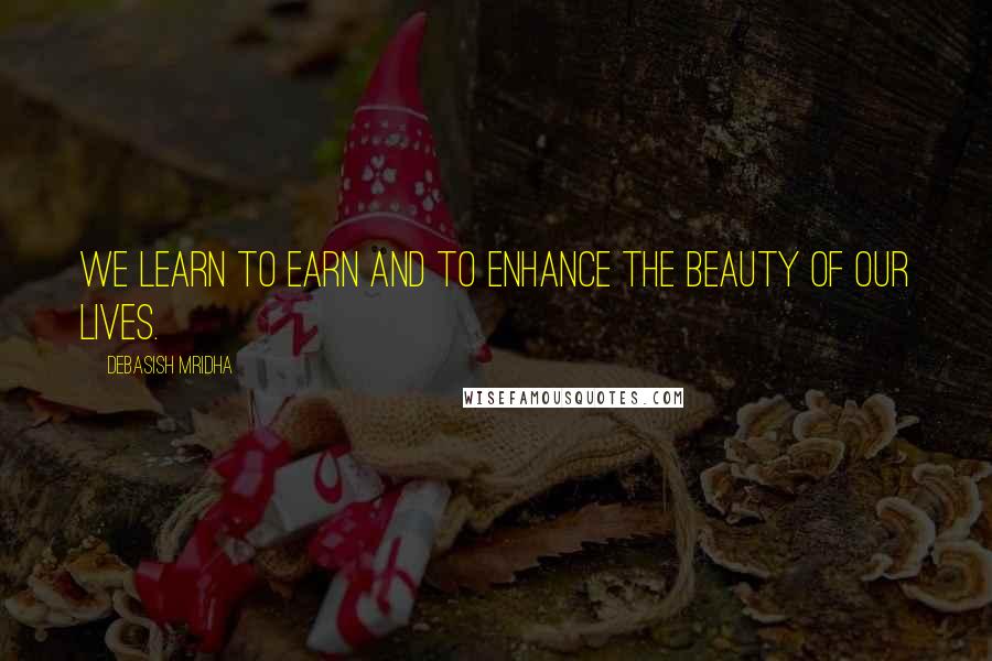 Debasish Mridha Quotes: We learn to earn and to enhance the beauty of our lives.