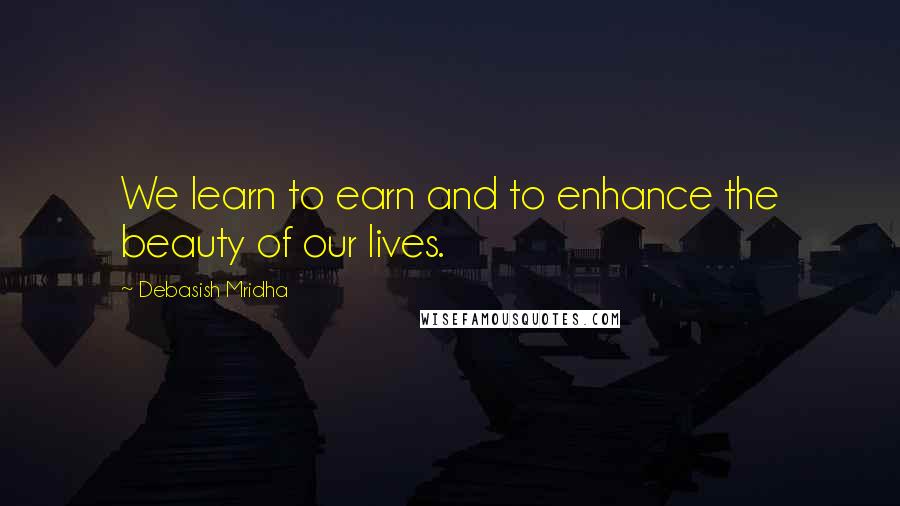 Debasish Mridha Quotes: We learn to earn and to enhance the beauty of our lives.