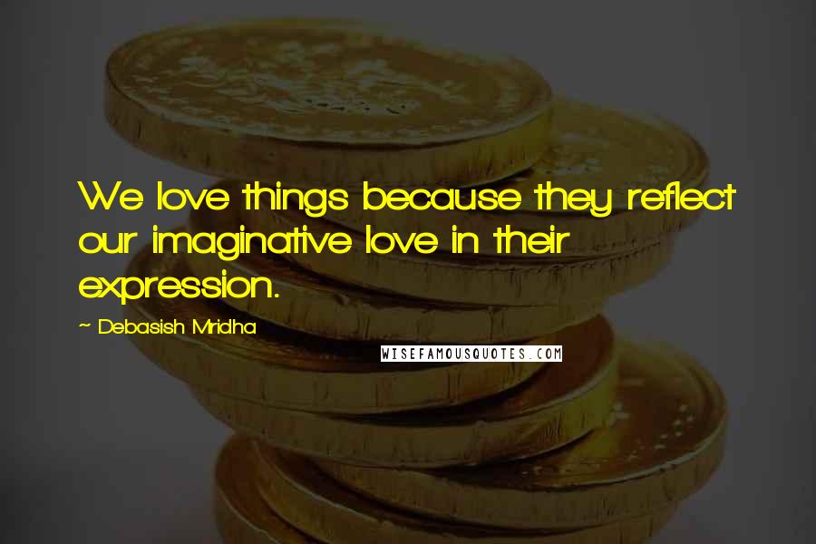 Debasish Mridha Quotes: We love things because they reflect our imaginative love in their expression.