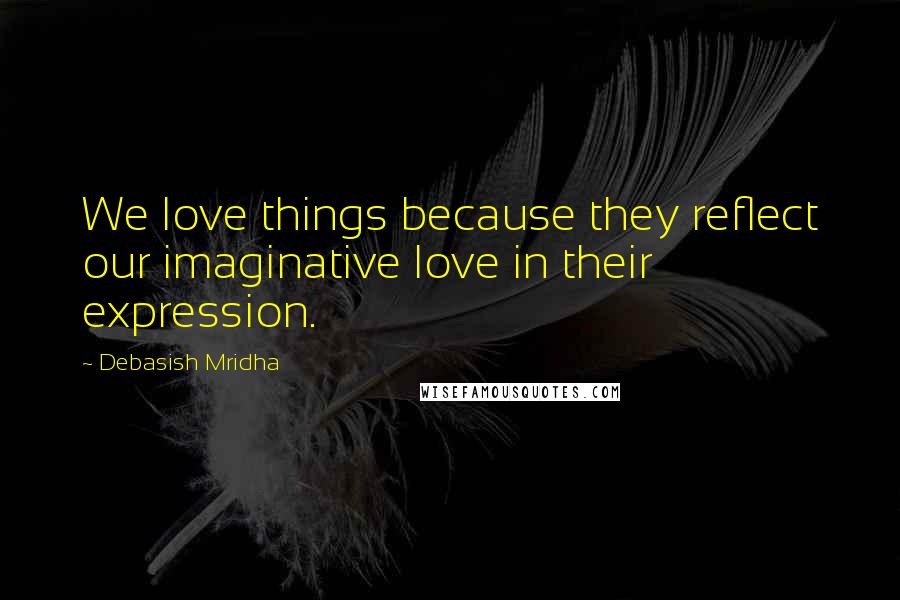 Debasish Mridha Quotes: We love things because they reflect our imaginative love in their expression.
