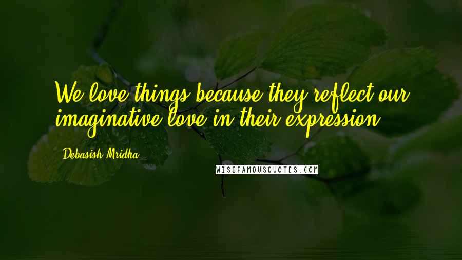 Debasish Mridha Quotes: We love things because they reflect our imaginative love in their expression.
