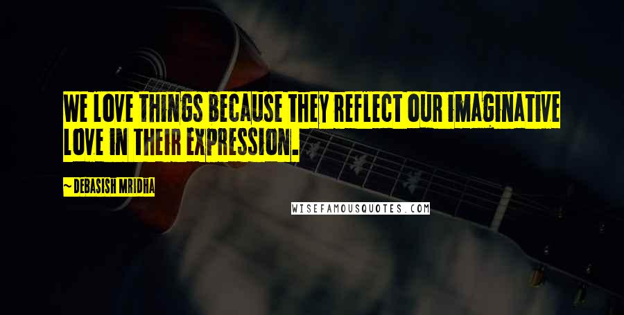 Debasish Mridha Quotes: We love things because they reflect our imaginative love in their expression.
