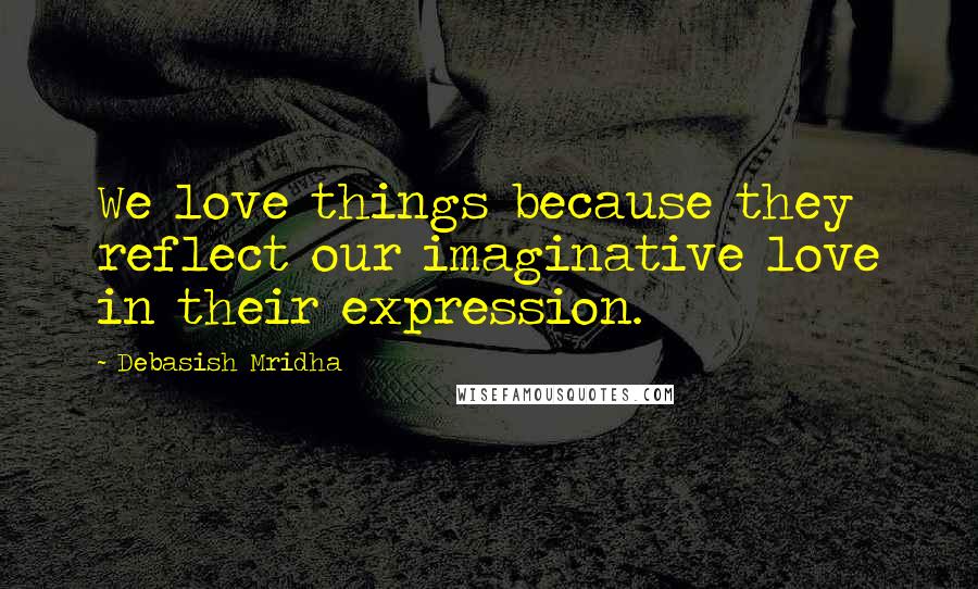 Debasish Mridha Quotes: We love things because they reflect our imaginative love in their expression.