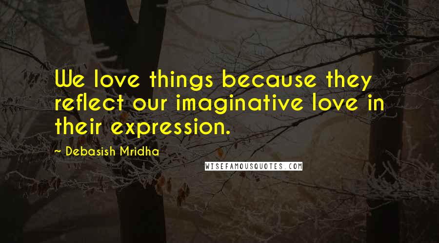 Debasish Mridha Quotes: We love things because they reflect our imaginative love in their expression.