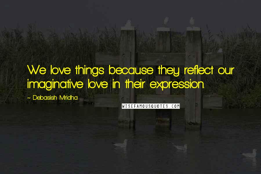Debasish Mridha Quotes: We love things because they reflect our imaginative love in their expression.