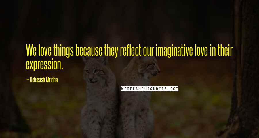 Debasish Mridha Quotes: We love things because they reflect our imaginative love in their expression.