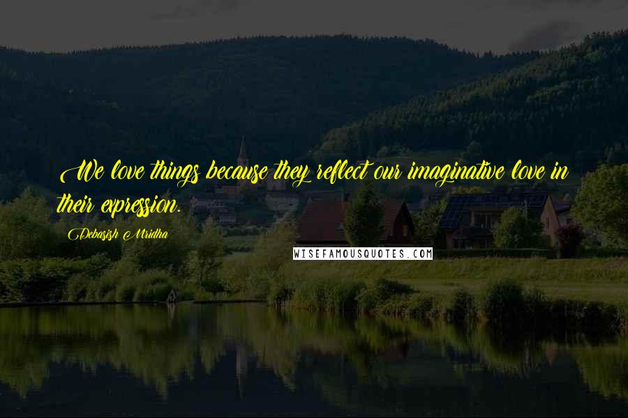 Debasish Mridha Quotes: We love things because they reflect our imaginative love in their expression.