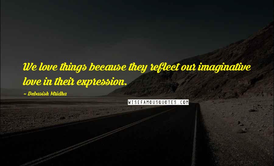 Debasish Mridha Quotes: We love things because they reflect our imaginative love in their expression.