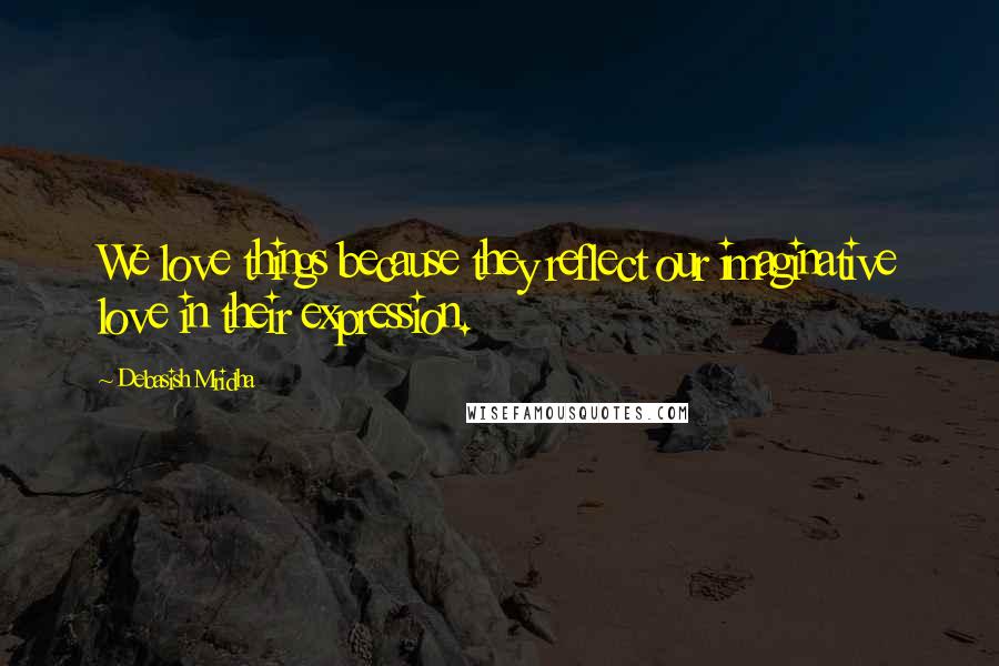 Debasish Mridha Quotes: We love things because they reflect our imaginative love in their expression.